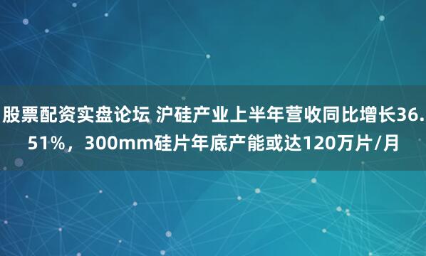 股票配资实盘论坛 沪硅产业上半年营收同比增长36.51%，300mm硅片年底产能或达120万片/月