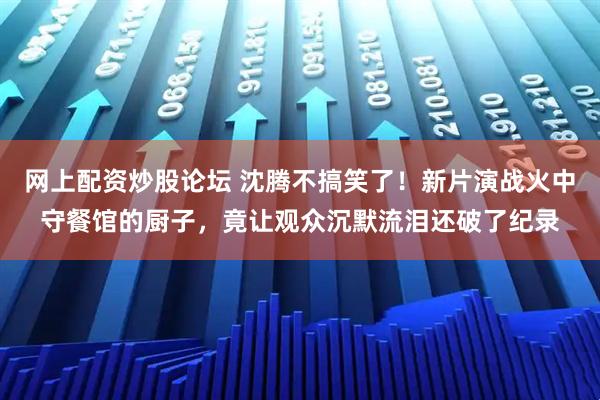 网上配资炒股论坛 沈腾不搞笑了！新片演战火中守餐馆的厨子，竟让观众沉默流泪还破了纪录