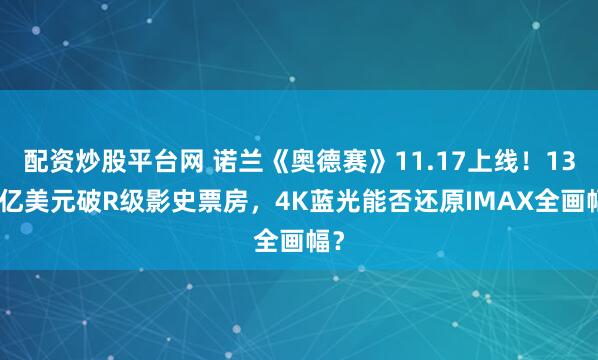 配资炒股平台网 诺兰《奥德赛》11.17上线！13.5亿美元破R级影史票房，4K蓝光能否还原IMAX全画幅？