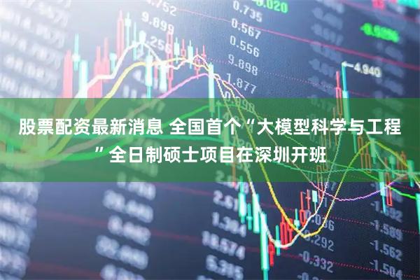 股票配资最新消息 全国首个“大模型科学与工程”全日制硕士项目在深圳开班
