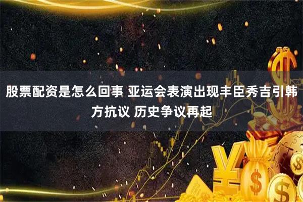 股票配资是怎么回事 亚运会表演出现丰臣秀吉引韩方抗议 历史争议再起