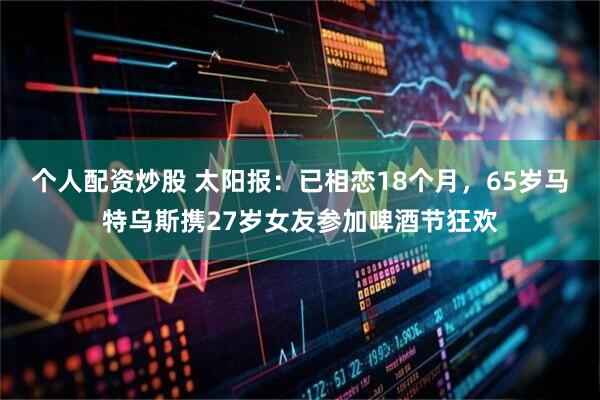 个人配资炒股 太阳报：已相恋18个月，65岁马特乌斯携27岁女友参加啤酒节狂欢
