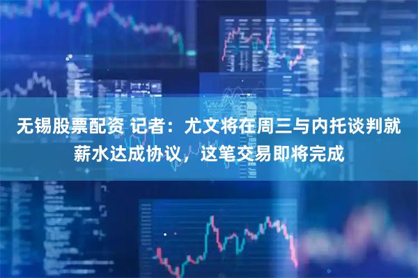 无锡股票配资 记者：尤文将在周三与内托谈判就薪水达成协议，这笔交易即将完成
