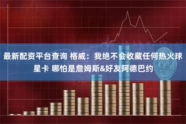 最新配资平台查询 格威：我绝不会收藏任何热火球星卡 哪怕是詹姆斯&好友阿德巴约